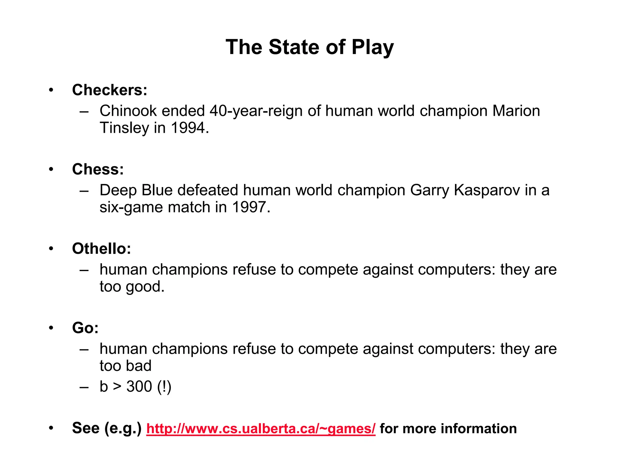 The State of Play
• Checkers:
– Chinook ended 40-year-reign of human world champion Marion
Tinsley in 1994.
• Chess:
– Deep Blue defeated human world champion Garry Kasparov in a
six-game match in 1997.
• Othello:
– human champions refuse to compete against computers: they are
too good.
• Go:
– human champions refuse to compete against computers: they are
too bad
– b > 300 (!)
• See (e.g.) http://www.cs.ualberta.ca/~games/ for more information
 