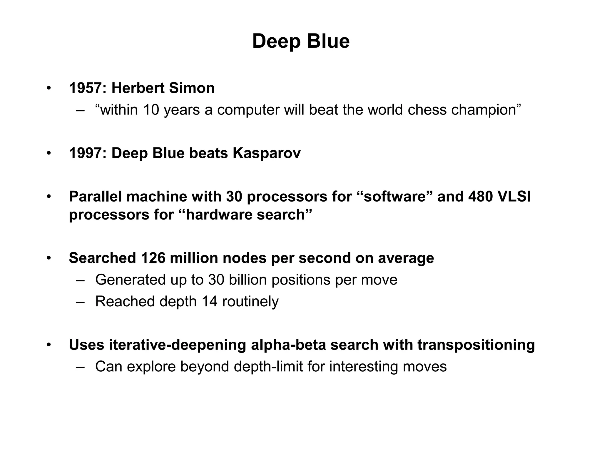 Deep Blue
• 1957: Herbert Simon
– “within 10 years a computer will beat the world chess champion”
• 1997: Deep Blue beats Kasparov
• Parallel machine with 30 processors for “software” and 480 VLSI
processors for “hardware search”
• Searched 126 million nodes per second on average
– Generated up to 30 billion positions per move
– Reached depth 14 routinely
• Uses iterative-deepening alpha-beta search with transpositioning
– Can explore beyond depth-limit for interesting moves
 