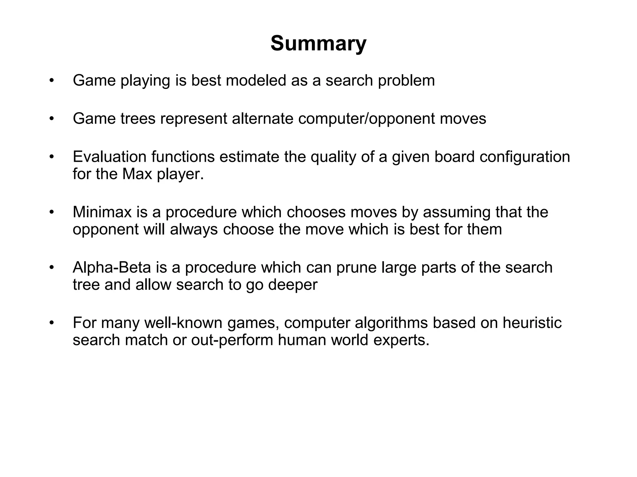 Summary
• Game playing is best modeled as a search problem
• Game trees represent alternate computer/opponent moves
• Evaluation functions estimate the quality of a given board configuration
for the Max player.
• Minimax is a procedure which chooses moves by assuming that the
opponent will always choose the move which is best for them
• Alpha-Beta is a procedure which can prune large parts of the search
tree and allow search to go deeper
• For many well-known games, computer algorithms based on heuristic
search match or out-perform human world experts.
 
