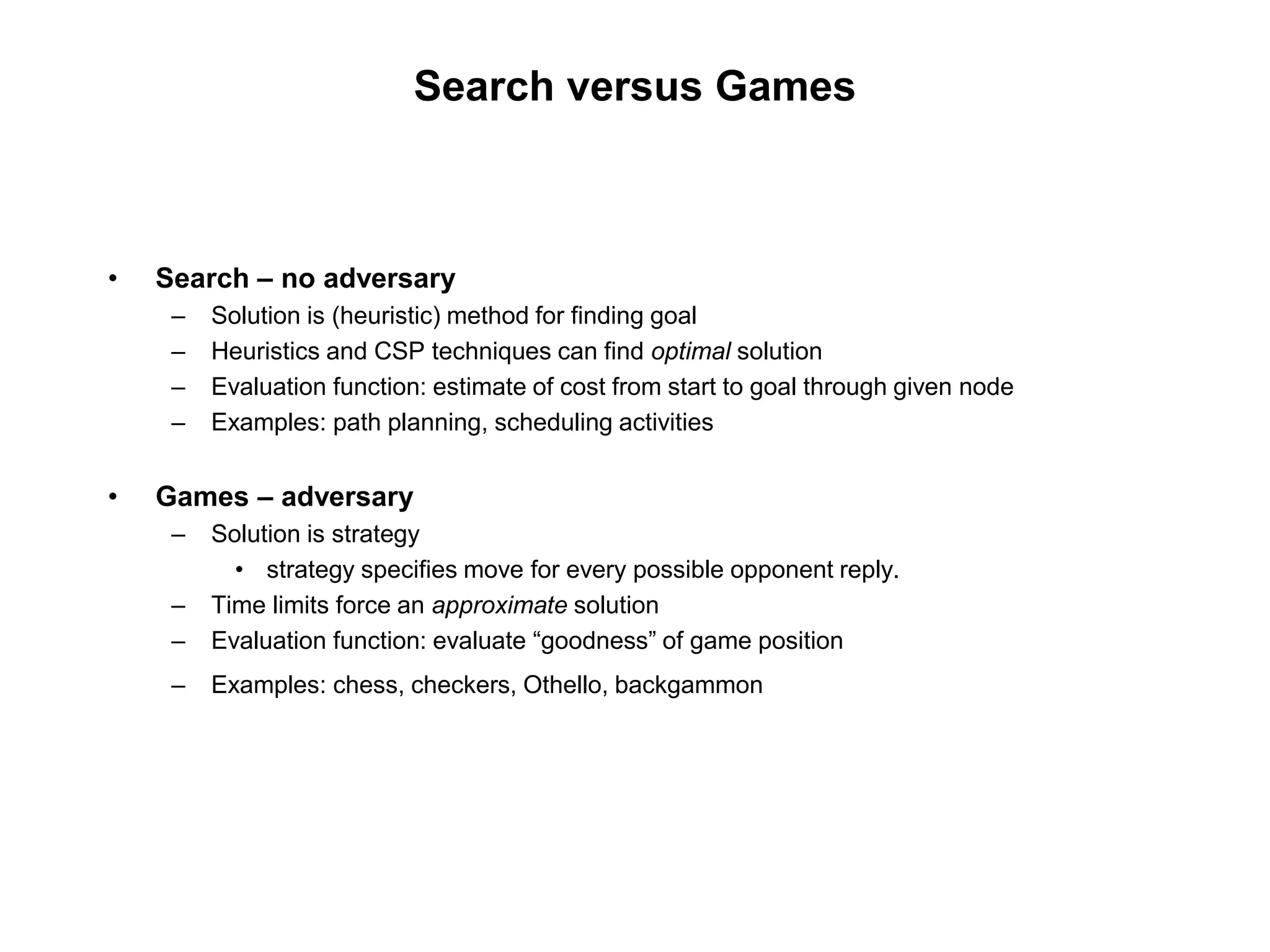 Search versus Games
• Search – no adversary
– Solution is (heuristic) method for finding goal
– Heuristics and CSP techniques can find optimal solution
– Evaluation function: estimate of cost from start to goal through given node
– Examples: path planning, scheduling activities
• Games – adversary
– Solution is strategy
• strategy specifies move for every possible opponent reply.
– Time limits force an approximate solution
– Evaluation function: evaluate “goodness” of game position
– Examples: chess, checkers, Othello, backgammon
 