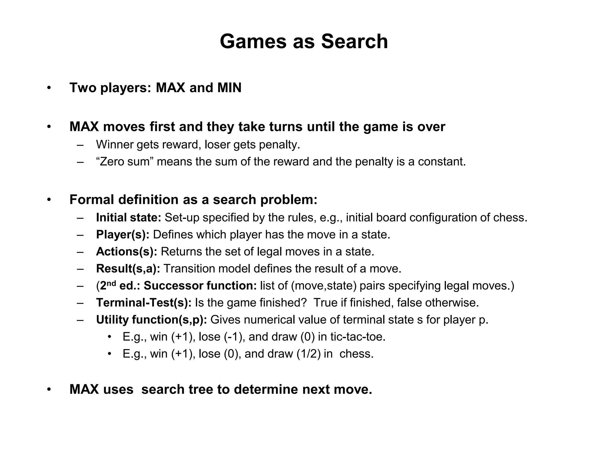 Games as Search
• Two players: MAX and MIN
• MAX moves first and they take turns until the game is over
– Winner gets reward, loser gets penalty.
– “Zero sum” means the sum of the reward and the penalty is a constant.
• Formal definition as a search problem:
– Initial state: Set-up specified by the rules, e.g., initial board configuration of chess.
– Player(s): Defines which player has the move in a state.
– Actions(s): Returns the set of legal moves in a state.
– Result(s,a): Transition model defines the result of a move.
– (2nd ed.: Successor function: list of (move,state) pairs specifying legal moves.)
– Terminal-Test(s): Is the game finished? True if finished, false otherwise.
– Utility function(s,p): Gives numerical value of terminal state s for player p.
• E.g., win (+1), lose (-1), and draw (0) in tic-tac-toe.
• E.g., win (+1), lose (0), and draw (1/2) in chess.
• MAX uses search tree to determine next move.
 