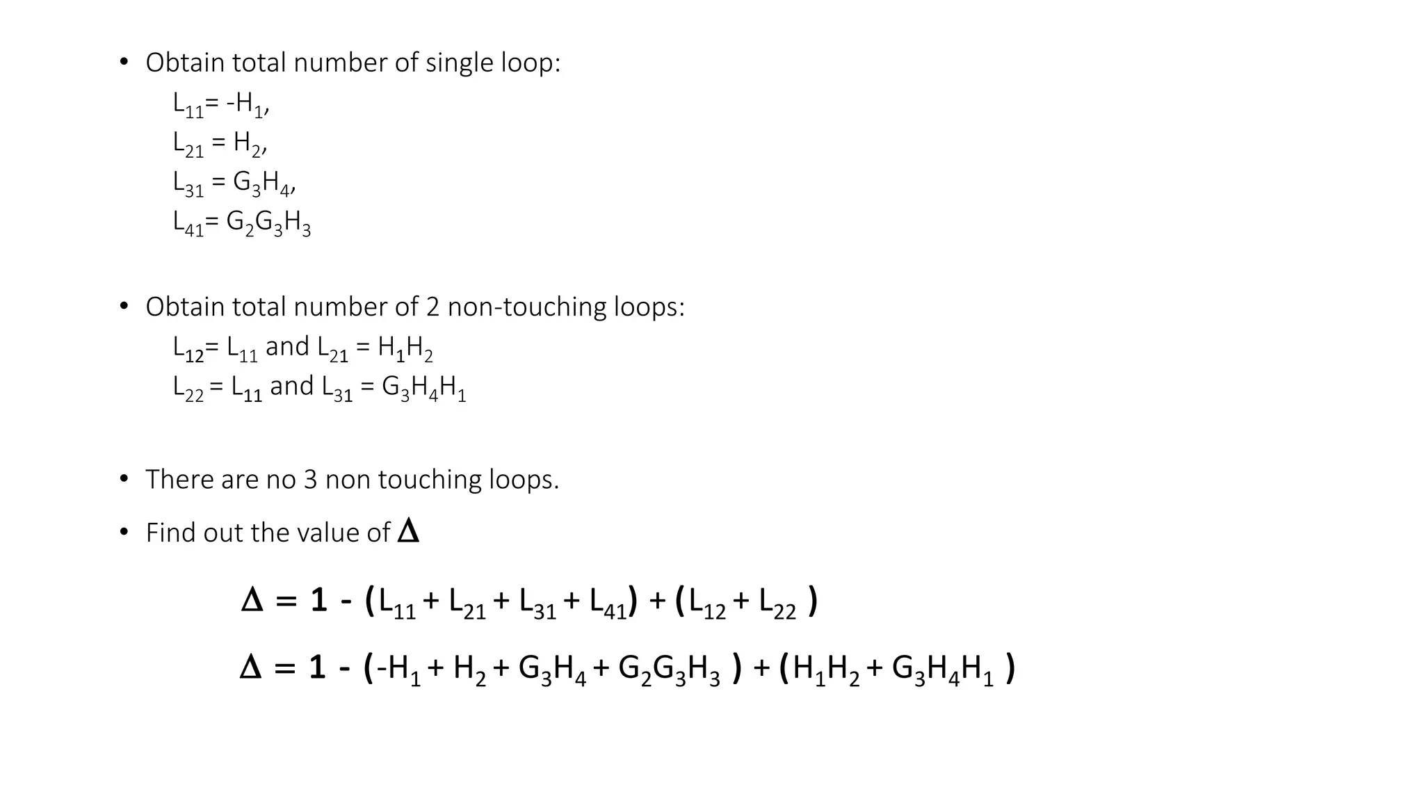 • Obtain total number of single loop:
L11= -H1,
L21 = H2,
L31 = G3H4,
L41= G2G3H3
• Obtain total number of 2 non-touching loops:
L12= L11 and L21 = H1H2
L22 = L11 and L31 = G3H4H1
• There are no 3 non touching loops.
• Find out the value of
L11 + L21 + L31 + L41 + L12 + L22
-H1 + H2 + G3H4 + G2G3H3 + H1H2 + G3H4H1
 