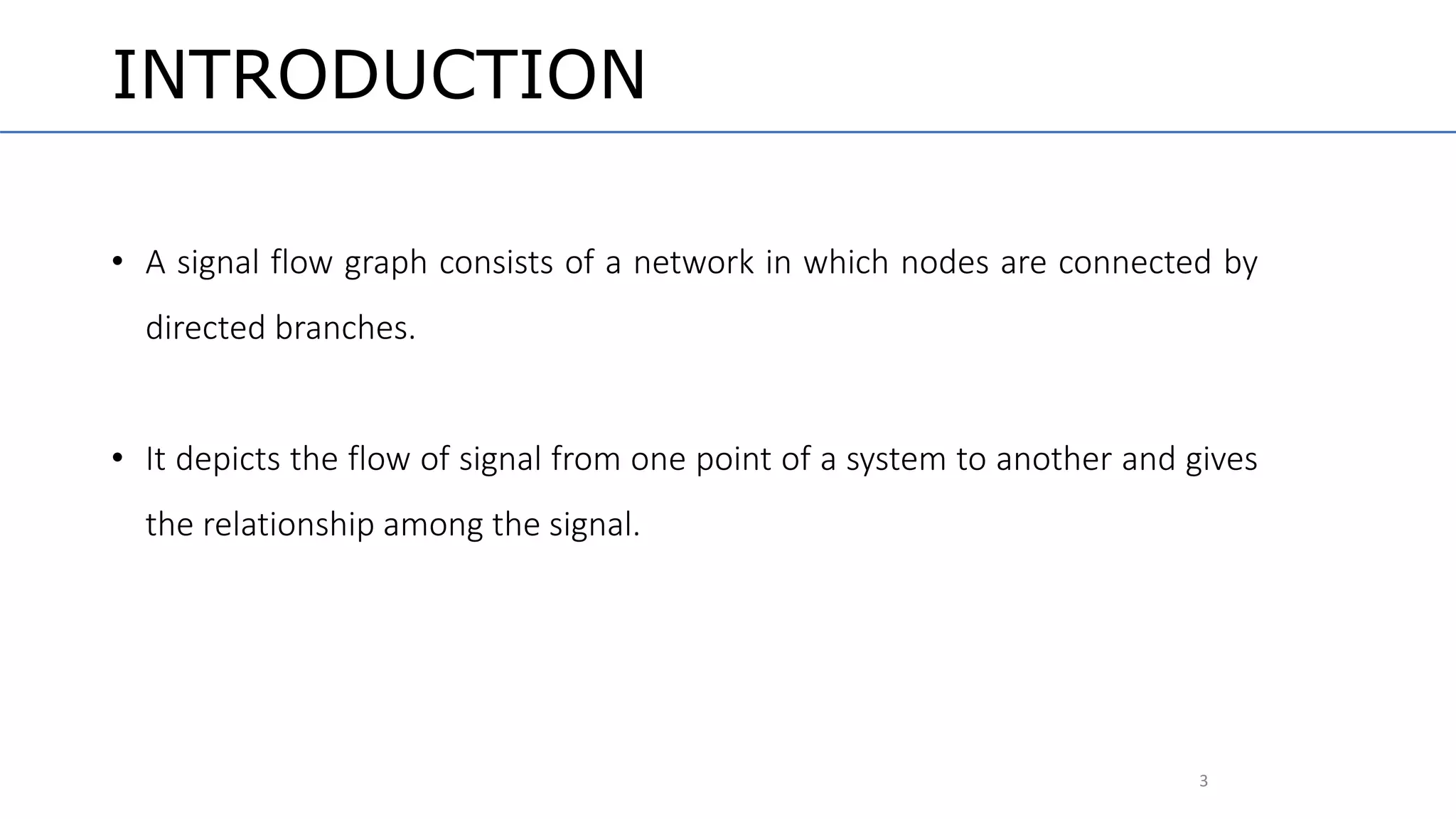 3
INTRODUCTION
• A signal flow graph consists of a network in which nodes are connected by
directed branches.
• It depicts the flow of signal from one point of a system to another and gives
the relationship among the signal.
 
