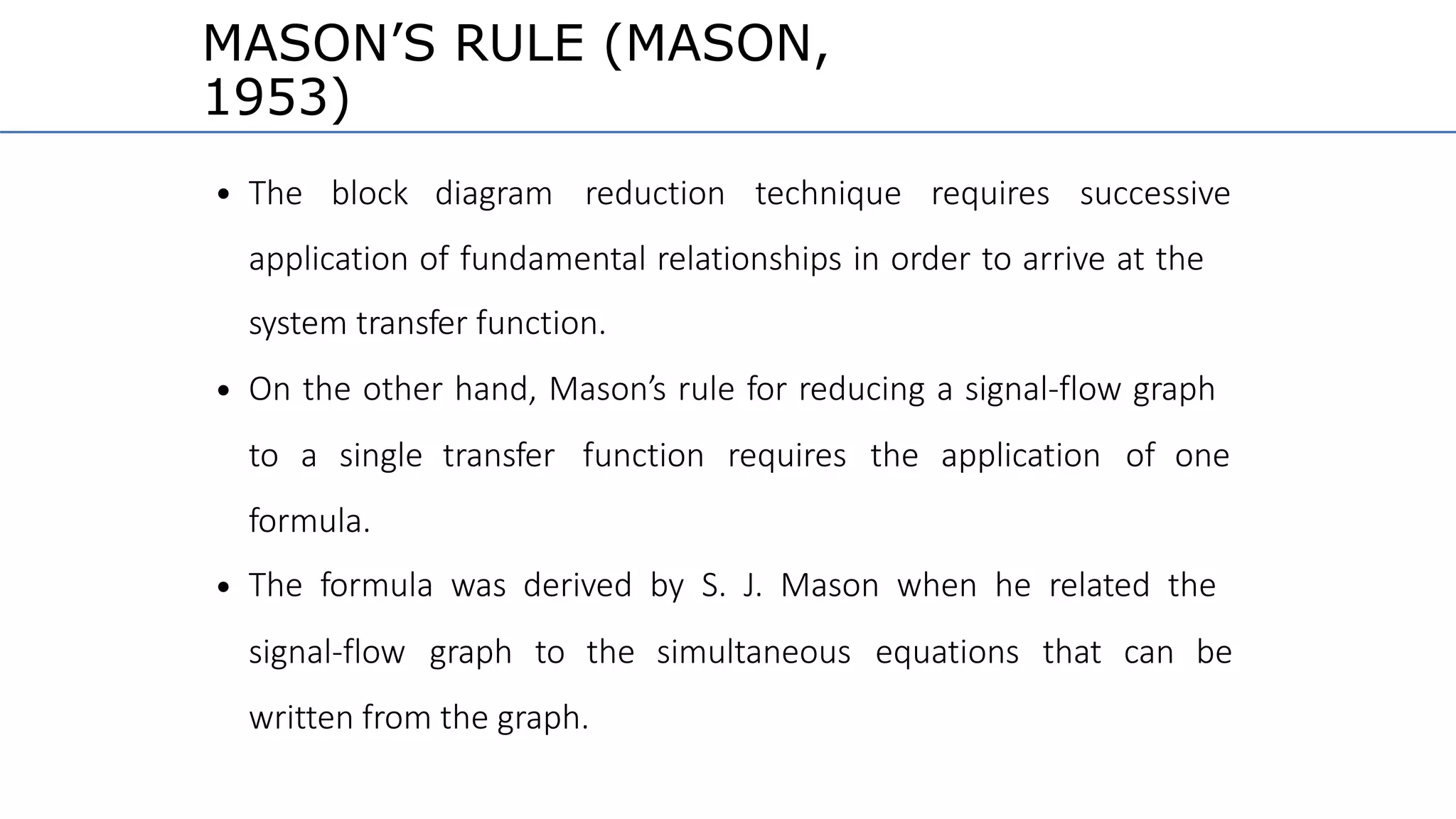MASON’S RULE (MASON,
1953)
• The block diagram reduction technique requires successive
application of fundamental relationships in order to arrive at the
system transfer function.
On the other hand, Mason’s rule for reducing a signal-flow graph•
to a single transfer function requires the application of one
formula.
The formula was derived by S. J. Mason when he related the•
signal-flow graph to the simultaneous equations that can be
written from the graph.
 