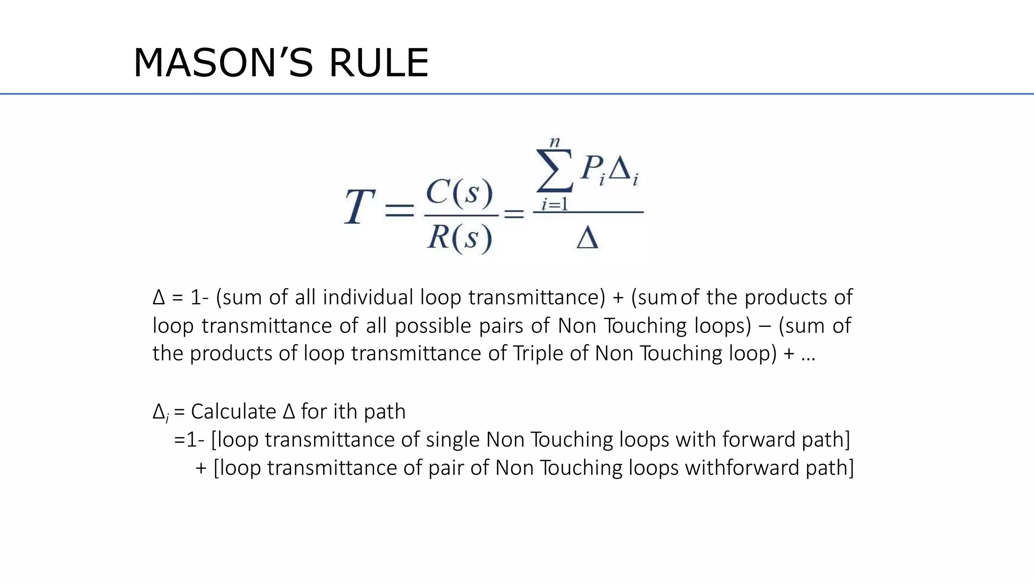 ∆ = 1- (sum of all individual loop transmittance) + (sumof the products of
loop transmittance of all possible pairs of Non Touching loops) – (sum of
the products of loop transmittance of Triple of Non Touching loop) + …
∆i = Calculate ∆ for ith path
=1- [loop transmittance of single Non Touching loops with forward path]
+ [loop transmittance of pair of Non Touching loops withforward path]
MASON’S RULE
 