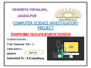 KENDRIYA VIDYALAYA,
JAGDALPUR
COMPUTER SCIENCE INVESTIGATORY
PROJECT
PASSWORD MANANGEMENTSYSTEM
SUBMITTED BY:
TSai Yashwant XII – A
CBSE Roll No.:
6644674 2017-18
Submitted To :- R.K.Upadhyay
 