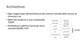 Architetture
• Ogni singolo layer dell’architettura del sistema richiede delle misure di
sicurezza a se
• Nelle reti moderne si usa il protocollo
TCP/IP
• Architetture superiori hanno gli stessi
concetti (SGAM, IIoT)
 