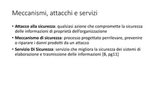 Meccanismi, attacchi e servizi
• Attacco alla sicurezza: qualsiasi azione che compromette la sicurezza
delle informazioni di proprietà dell’organizzazione
• Meccanismo di sicurezza: processo progettato perrilevare, prevenire
o riparare i danni prodotti da un attacco
• Servizio Di Sicurezza: servizio che migliora la sicurezza dei sistemi di
elaborazione e trasmissione delle informazioni [B, pg11]
 