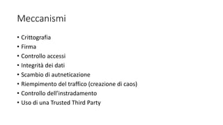 Meccanismi
• Crittografia
• Firma
• Controllo accessi
• Integrità dei dati
• Scambio di autneticazione
• Riempimento del traffico (creazione di caos)
• Controllo dell’instradamento
• Uso di una Trusted Third Party
 