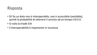 Risposta
• SI! Se un dato non è interoperabile, non è accessibile (available),
quindi la probabilità di ottenere il servizio ad un tempo t>0 è 0.
• Si viola la triade CIA
• L’interoperabilità è importante in sicurezza
 