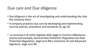 Due care and Due diligence
• Due diligence is the act of investigating and understanding the risks
the company faces
• A company practices due care by developing and implementing
security policies, procedure and standards [A, pg 15]
• La sicurezza è di solito regolata dalla legge in maniera abbastanza
precisa (ad esempio, General Data Protection Regulation (ex Data
Protection Regulation, dagli anni 90) e electronic ID and Advanced
Signature, dagli anni 90.
 