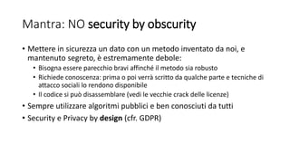 Mantra: NO security by obscurity
• Mettere in sicurezza un dato con un metodo inventato da noi, e
mantenuto segreto, è estremamente debole:
• Bisogna essere parecchio bravi affinché il metodo sia robusto
• Richiede conoscenza: prima o poi verrà scritto da qualche parte e tecniche di
attacco sociali lo rendono disponibile
• Il codice si può disassemblare (vedi le vecchie crack delle licenze)
• Sempre utilizzare algoritmi pubblici e ben conosciuti da tutti
• Security e Privacy by design (cfr. GDPR)
 