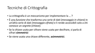 Tecniche di Crittografia
• La crittografia è un meccanismo per implementare la … ?
• È una funzione che trasforma una serie di dati (messaggio in chiaro) in
un’altra serie di dati (messaggio cifrato) e li rende accessibili solo a chi
conosce un segreto (chiave).
• Se la chiave usata per cifrare viene usata per decifrare, si parla di
cifrari simmetrici
• Se viene usata una chiave differente, asimmetrici.
 