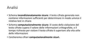 Analisi
• Schema incondizionatamente sicuro: il testo cifrato generato non
contiene informazioni sufficienti per determinare in modo univico il
relativo test in chiaro
• Schema computazionalmente sicuro: iil costo della violazione del
testo cifrato supera il valore delle informazioni crittografate, e il
tempo richiesto per violare il testo cifrato è superiore alla vita utile
delle informazioni
• Cercheremo cifrari computazionalmente sicuri.
 