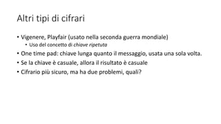 Altri tipi di cifrari
• Vigenere, Playfair (usato nella seconda guerra mondiale)
• Uso del concetto di chiave ripetuta
• One time pad: chiave lunga quanto il messaggio, usata una sola volta.
• Se la chiave è casuale, allora il risultato è casuale
• Cifrario più sicuro, ma ha due problemi, quali?
 