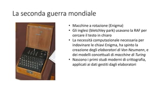 La seconda guerra mondiale
• Macchine a rotazione (Enigma)
• Gli inglesi (bletchley park) usavano la RAF per
cercare il testo in chiaro
• La necessità computazionale necessaria per
indovinare le chiavi Enigma, ha spinto la
creazione degli elaboratori di Von Neumann, e
dei modelli concettuali di macchine di Turing
• Nascono i primi studi moderni di crittografia,
applicati ai dati gestiti dagli elaboratori
 