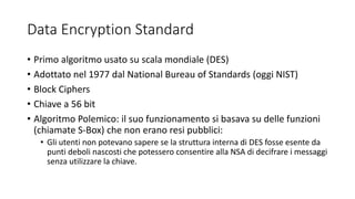 Data Encryption Standard
• Primo algoritmo usato su scala mondiale (DES)
• Adottato nel 1977 dal National Bureau of Standards (oggi NIST)
• Block Ciphers
• Chiave a 56 bit
• Algoritmo Polemico: il suo funzionamento si basava su delle funzioni
(chiamate S-Box) che non erano resi pubblici:
• Gli utenti non potevano sapere se la struttura interna di DES fosse esente da
punti deboli nascosti che potessero consentire alla NSA di decifrare i messaggi
senza utilizzare la chiave.
 