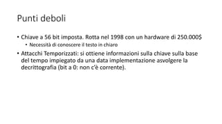 Punti deboli
• Chiave a 56 bit imposta. Rotta nel 1998 con un hardware di 250.000$
• Necessità di conoscere il testo in chiaro
• Attacchi Temporizzati: si ottiene informazioni sulla chiave sulla base
del tempo impiegato da una data implementazione asvolgere la
decrittografia (bit a 0: non c’è corrente).
 