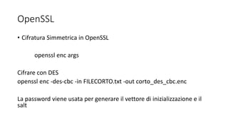 OpenSSL
• Cifratura Simmetrica in OpenSSL
openssl enc args
Cifrare con DES
openssl enc -des-cbc -in FILECORTO.txt -out corto_des_cbc.enc
La password viene usata per generare il vettore di inizializzazione e il
salt
 
