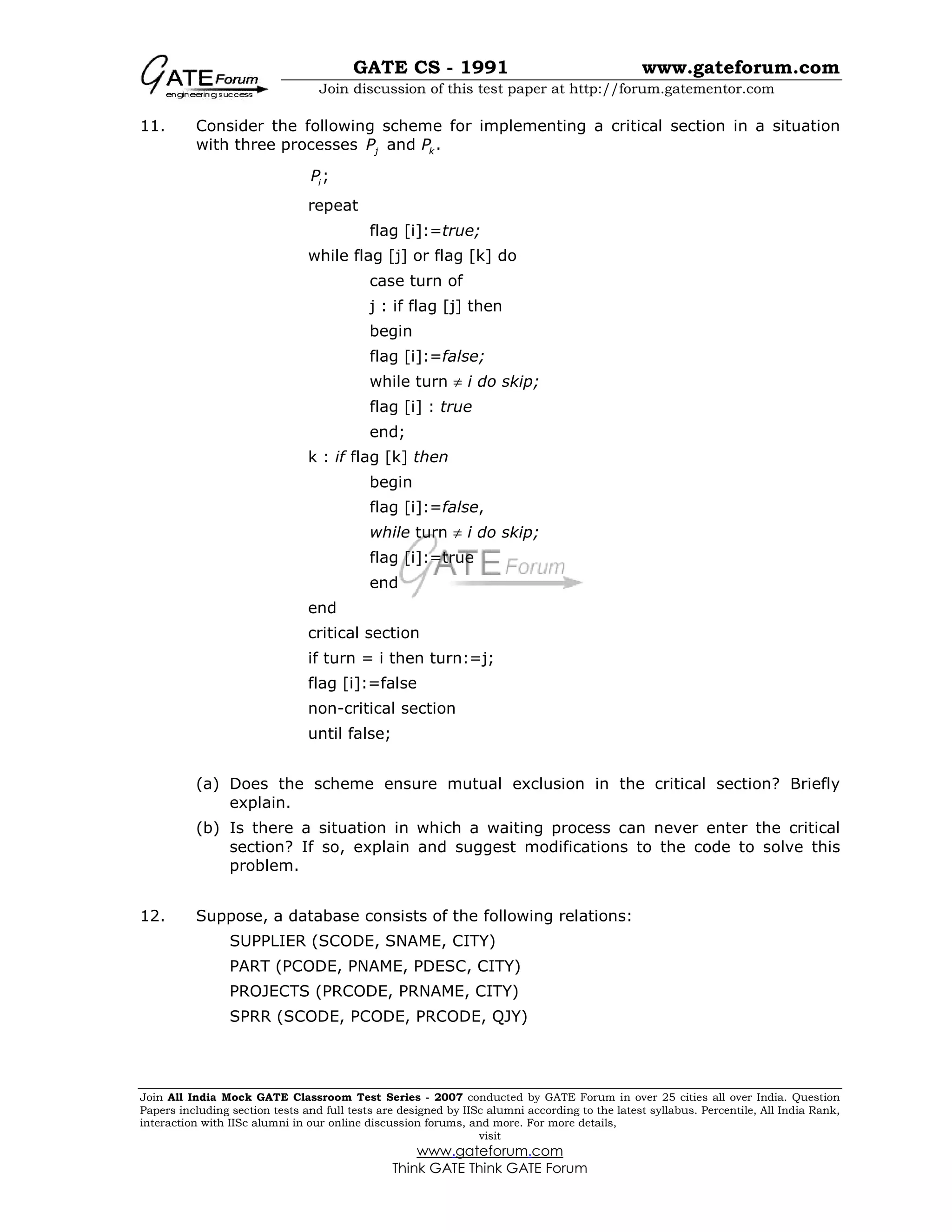 GATE CS - 1991 www.gateforum.com
Join discussion of this test paper at http://forum.gatementor.com
Join All India Mock GATE Classroom Test Series - 2007 conducted by GATE Forum in over 25 cities all over India. Question
Papers including section tests and full tests are designed by IISc alumni according to the latest syllabus. Percentile, All India Rank,
interaction with IISc alumni in our online discussion forums, and more. For more details,
visit
www.gateforum.com
Think GATE Think GATE Forum
11. Consider the following scheme for implementing a critical section in a situation
with three processes and .j kP P
;iP
repeat
flag [i]:=true;
while flag [j] or flag [k] do
case turn of
j : if flag [j] then
begin
flag [i]:=false;
while turn ≠ i do skip;
flag [i] : true
end;
k : if flag [k] then
begin
flag [i]:=false,
while turn ≠ i do skip;
flag [i]:=true
end
end
critical section
if turn = i then turn:=j;
flag [i]:=false
non-critical section
until false;
(a) Does the scheme ensure mutual exclusion in the critical section? Briefly
explain.
(b) Is there a situation in which a waiting process can never enter the critical
section? If so, explain and suggest modifications to the code to solve this
problem.
12. Suppose, a database consists of the following relations:
SUPPLIER (SCODE, SNAME, CITY)
PART (PCODE, PNAME, PDESC, CITY)
PROJECTS (PRCODE, PRNAME, CITY)
SPRR (SCODE, PCODE, PRCODE, QJY)
 