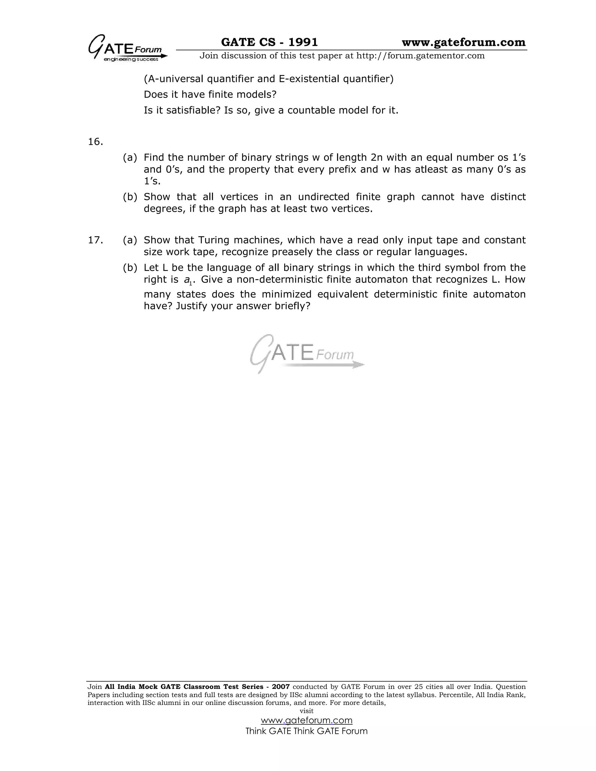 GATE CS - 1991 www.gateforum.com
Join discussion of this test paper at http://forum.gatementor.com
Join All India Mock GATE Classroom Test Series - 2007 conducted by GATE Forum in over 25 cities all over India. Question
Papers including section tests and full tests are designed by IISc alumni according to the latest syllabus. Percentile, All India Rank,
interaction with IISc alumni in our online discussion forums, and more. For more details,
visit
www.gateforum.com
Think GATE Think GATE Forum
(A-universal quantifier and E-existential quantifier)
Does it have finite models?
Is it satisfiable? Is so, give a countable model for it.
16.
(a) Find the number of binary strings w of length 2n with an equal number os 1’s
and 0’s, and the property that every prefix and w has atleast as many 0’s as
1’s.
(b) Show that all vertices in an undirected finite graph cannot have distinct
degrees, if the graph has at least two vertices.
17. (a) Show that Turing machines, which have a read only input tape and constant
size work tape, recognize preasely the class or regular languages.
(b) Let L be the language of all binary strings in which the third symbol from the
right is 1.a Give a non-deterministic finite automaton that recognizes L. How
many states does the minimized equivalent deterministic finite automaton
have? Justify your answer briefly?
 