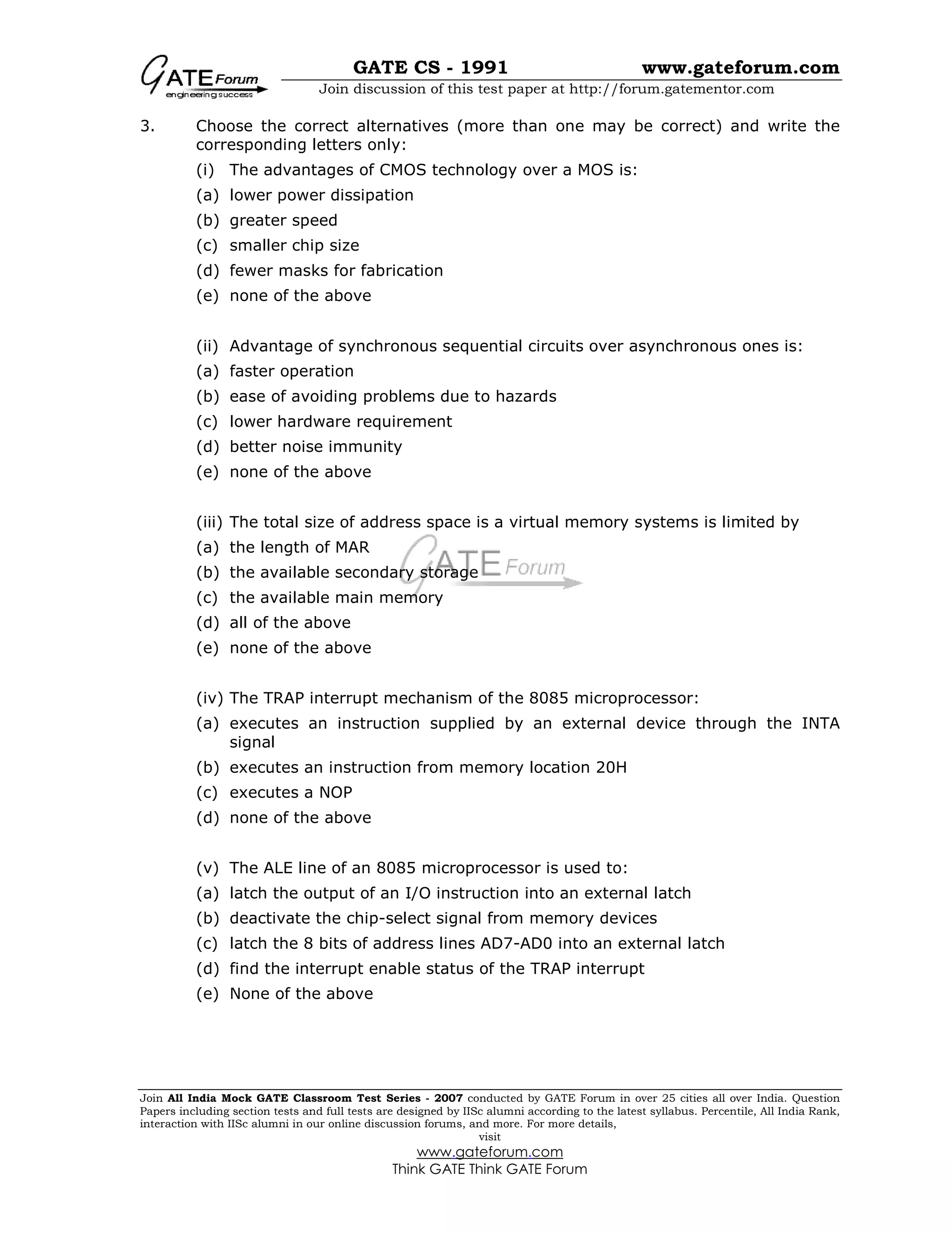GATE CS - 1991 www.gateforum.com
Join discussion of this test paper at http://forum.gatementor.com
Join All India Mock GATE Classroom Test Series - 2007 conducted by GATE Forum in over 25 cities all over India. Question
Papers including section tests and full tests are designed by IISc alumni according to the latest syllabus. Percentile, All India Rank,
interaction with IISc alumni in our online discussion forums, and more. For more details,
visit
www.gateforum.com
Think GATE Think GATE Forum
3. Choose the correct alternatives (more than one may be correct) and write the
corresponding letters only:
(i) The advantages of CMOS technology over a MOS is:
(a) lower power dissipation
(b) greater speed
(c) smaller chip size
(d) fewer masks for fabrication
(e) none of the above
(ii) Advantage of synchronous sequential circuits over asynchronous ones is:
(a) faster operation
(b) ease of avoiding problems due to hazards
(c) lower hardware requirement
(d) better noise immunity
(e) none of the above
(iii) The total size of address space is a virtual memory systems is limited by
(a) the length of MAR
(b) the available secondary storage
(c) the available main memory
(d) all of the above
(e) none of the above
(iv) The TRAP interrupt mechanism of the 8085 microprocessor:
(a) executes an instruction supplied by an external device through the INTA
signal
(b) executes an instruction from memory location 20H
(c) executes a NOP
(d) none of the above
(v) The ALE line of an 8085 microprocessor is used to:
(a) latch the output of an I/O instruction into an external latch
(b) deactivate the chip-select signal from memory devices
(c) latch the 8 bits of address lines AD7-AD0 into an external latch
(d) find the interrupt enable status of the TRAP interrupt
(e) None of the above
 