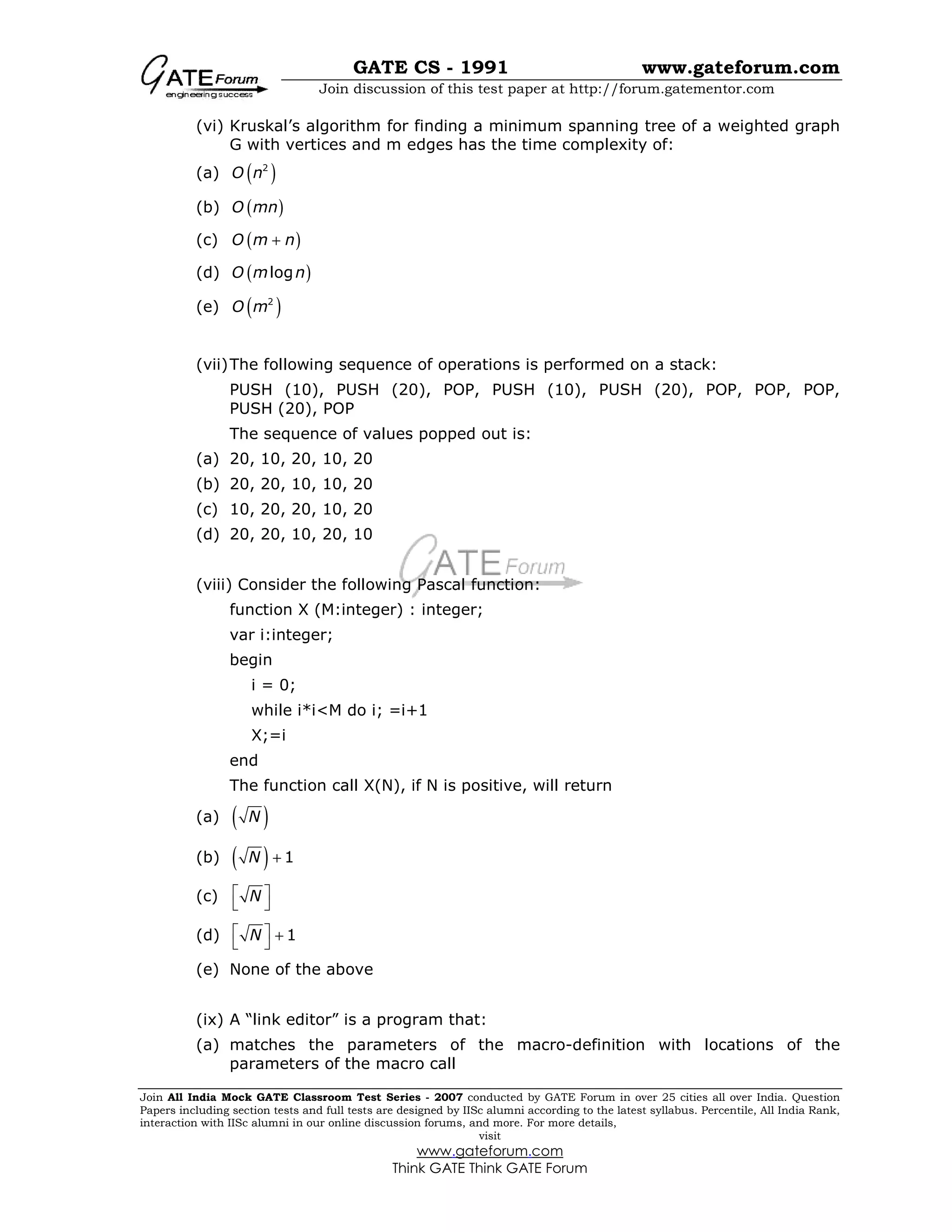 GATE CS - 1991 www.gateforum.com
Join discussion of this test paper at http://forum.gatementor.com
Join All India Mock GATE Classroom Test Series - 2007 conducted by GATE Forum in over 25 cities all over India. Question
Papers including section tests and full tests are designed by IISc alumni according to the latest syllabus. Percentile, All India Rank,
interaction with IISc alumni in our online discussion forums, and more. For more details,
visit
www.gateforum.com
Think GATE Think GATE Forum
(vi) Kruskal’s algorithm for finding a minimum spanning tree of a weighted graph
G with vertices and m edges has the time complexity of:
(a) ( )2
O n
(b) ( )O mn
(c) ( )O m n+
(d) ( )logO m n
(e) ( )2
O m
(vii)The following sequence of operations is performed on a stack:
PUSH (10), PUSH (20), POP, PUSH (10), PUSH (20), POP, POP, POP,
PUSH (20), POP
The sequence of values popped out is:
(a) 20, 10, 20, 10, 20
(b) 20, 20, 10, 10, 20
(c) 10, 20, 20, 10, 20
(d) 20, 20, 10, 20, 10
(viii) Consider the following Pascal function:
function X (M:integer) : integer;
var i:integer;
begin
i = 0;
while i*i<M do i; =i+1
X;=i
end
The function call X(N), if N is positive, will return
(a) ( )N
(b) ( ) 1N +
(c) N 
 
(d) 1N  +
 
(e) None of the above
(ix) A “link editor” is a program that:
(a) matches the parameters of the macro-definition with locations of the
parameters of the macro call
 