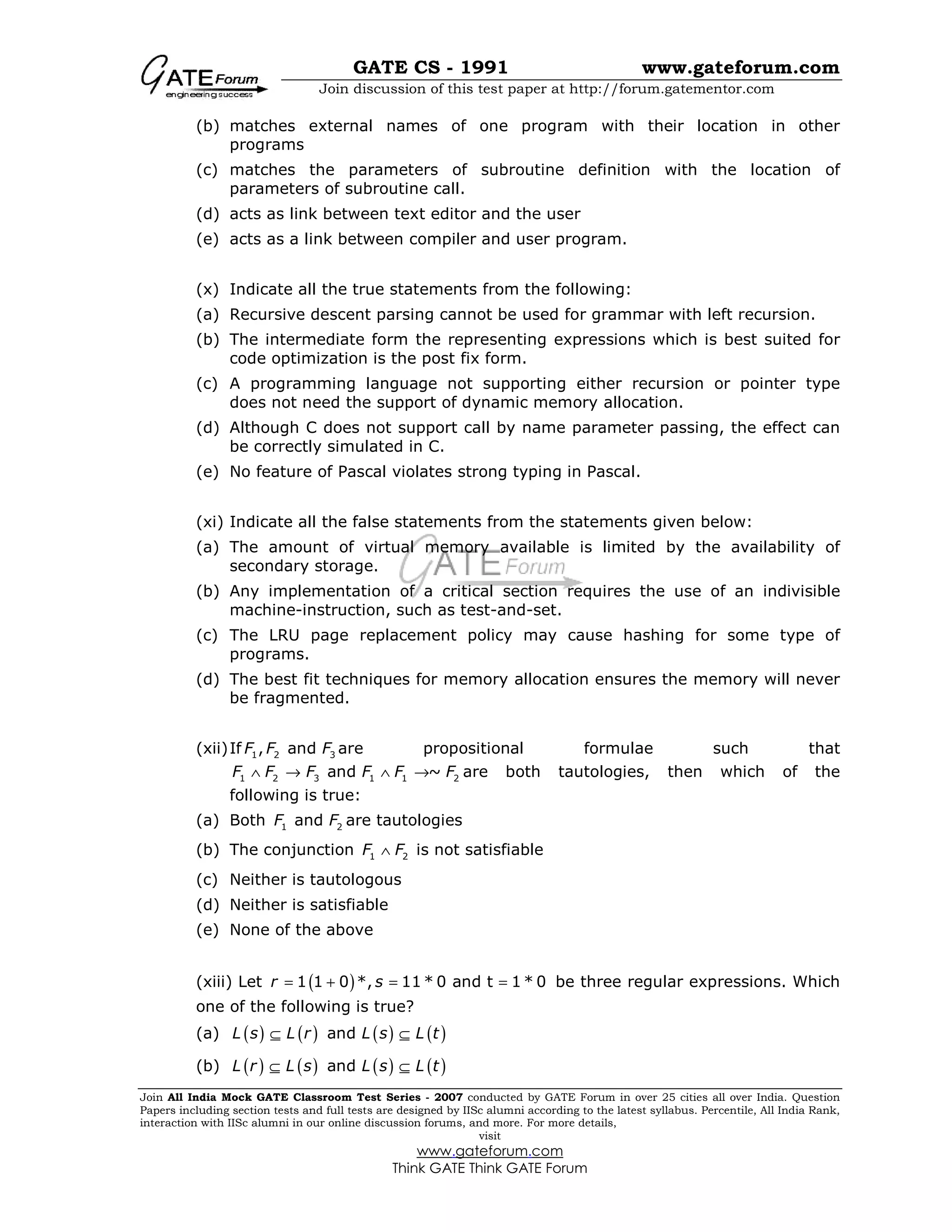 GATE CS - 1991 www.gateforum.com
Join discussion of this test paper at http://forum.gatementor.com
Join All India Mock GATE Classroom Test Series - 2007 conducted by GATE Forum in over 25 cities all over India. Question
Papers including section tests and full tests are designed by IISc alumni according to the latest syllabus. Percentile, All India Rank,
interaction with IISc alumni in our online discussion forums, and more. For more details,
visit
www.gateforum.com
Think GATE Think GATE Forum
(b) matches external names of one program with their location in other
programs
(c) matches the parameters of subroutine definition with the location of
parameters of subroutine call.
(d) acts as link between text editor and the user
(e) acts as a link between compiler and user program.
(x) Indicate all the true statements from the following:
(a) Recursive descent parsing cannot be used for grammar with left recursion.
(b) The intermediate form the representing expressions which is best suited for
code optimization is the post fix form.
(c) A programming language not supporting either recursion or pointer type
does not need the support of dynamic memory allocation.
(d) Although C does not support call by name parameter passing, the effect can
be correctly simulated in C.
(e) No feature of Pascal violates strong typing in Pascal.
(xi) Indicate all the false statements from the statements given below:
(a) The amount of virtual memory available is limited by the availability of
secondary storage.
(b) Any implementation of a critical section requires the use of an indivisible
machine-instruction, such as test-and-set.
(c) The LRU page replacement policy may cause hashing for some type of
programs.
(d) The best fit techniques for memory allocation ensures the memory will never
be fragmented.
(xii)If 1 2 3, andF F F are propositional formulae such that
1 2 3 1 1 2and ~F F F F F F∧ → ∧ → are both tautologies, then which of the
following is true:
(a) Both 1 2andF F are tautologies
(b) The conjunction 1 2F F∧ is not satisfiable
(c) Neither is tautologous
(d) Neither is satisfiable
(e) None of the above
(xiii) Let ( )1 1 0 *, 11 * 0 and t 1 * 0r s= + = = be three regular expressions. Which
one of the following is true?
(a) ( ) ( ) ( ) ( )andL s L r L s L t⊆ ⊆
(b) ( ) ( ) ( ) ( )andL r L s L s L t⊆ ⊆
 