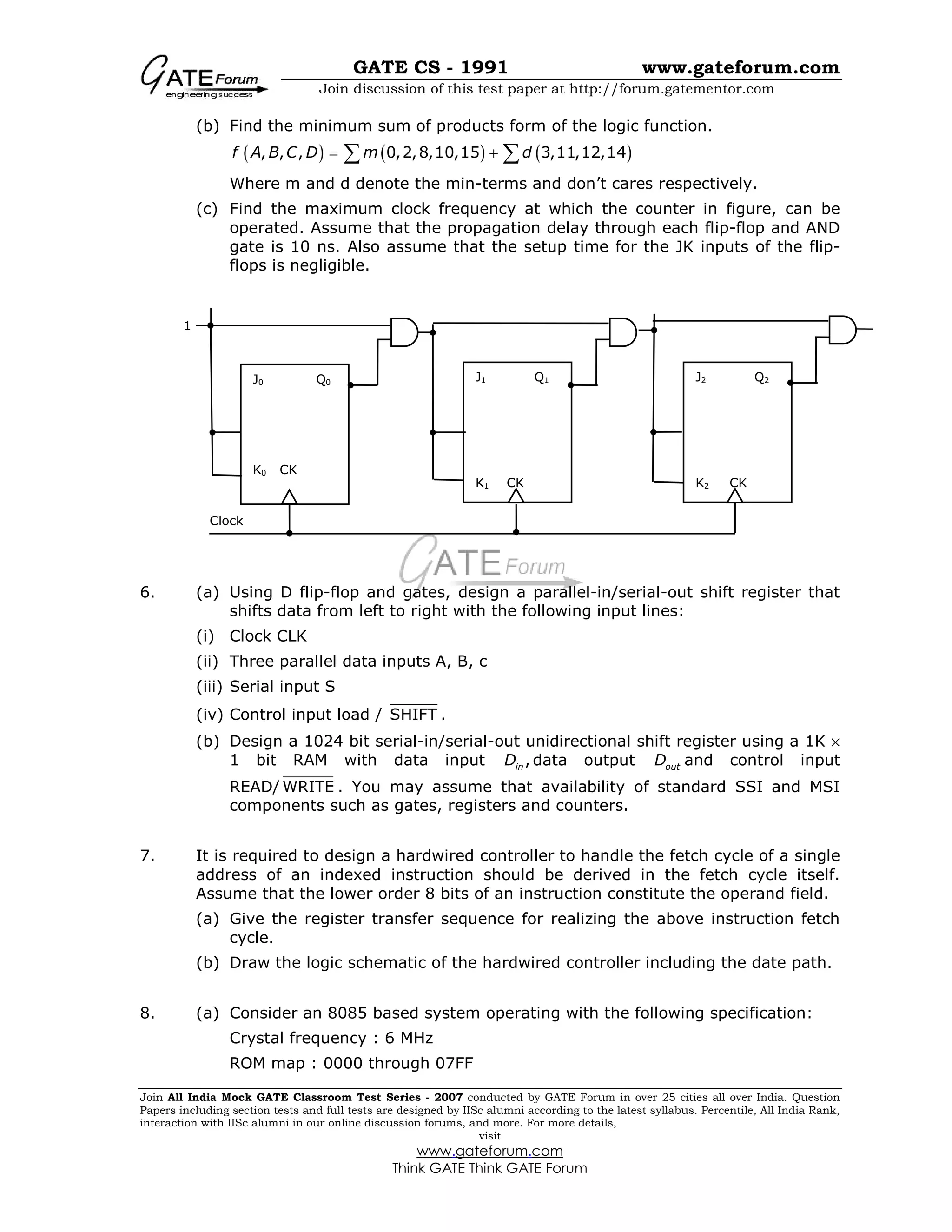 GATE CS - 1991 www.gateforum.com
Join discussion of this test paper at http://forum.gatementor.com
Join All India Mock GATE Classroom Test Series - 2007 conducted by GATE Forum in over 25 cities all over India. Question
Papers including section tests and full tests are designed by IISc alumni according to the latest syllabus. Percentile, All India Rank,
interaction with IISc alumni in our online discussion forums, and more. For more details,
visit
www.gateforum.com
Think GATE Think GATE Forum
(b) Find the minimum sum of products form of the logic function.
( ) ( ) ( ), , , 0,2,8,10,15 3,11,12,14f A B C D m d= +∑ ∑
Where m and d denote the min-terms and don’t cares respectively.
(c) Find the maximum clock frequency at which the counter in figure, can be
operated. Assume that the propagation delay through each flip-flop and AND
gate is 10 ns. Also assume that the setup time for the JK inputs of the flip-
flops is negligible.
6. (a) Using D flip-flop and gates, design a parallel-in/serial-out shift register that
shifts data from left to right with the following input lines:
(i) Clock CLK
(ii) Three parallel data inputs A, B, c
(iii) Serial input S
(iv) Control input load / SHIFT .
(b) Design a 1024 bit serial-in/serial-out unidirectional shift register using a 1K ×
1 bit RAM with data input ,inD data output outD and control input
READ/ WRITE . You may assume that availability of standard SSI and MSI
components such as gates, registers and counters.
7. It is required to design a hardwired controller to handle the fetch cycle of a single
address of an indexed instruction should be derived in the fetch cycle itself.
Assume that the lower order 8 bits of an instruction constitute the operand field.
(a) Give the register transfer sequence for realizing the above instruction fetch
cycle.
(b) Draw the logic schematic of the hardwired controller including the date path.
8. (a) Consider an 8085 based system operating with the following specification:
Crystal frequency : 6 MHz
ROM map : 0000 through 07FF
J0 Q0
K0 CK
J1 Q1
K1 CK
J2 Q2
K2 CK
Clock
1
 