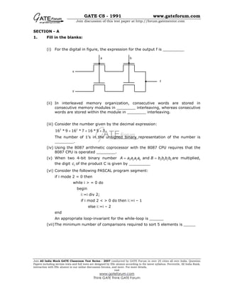 GATE CS - 1991 www.gateforum.com
Join discussion of this test paper at http://forum.gatementor.com
Join All India Mock GATE Classroom Test Series - 2007 conducted by GATE Forum in over 25 cities all over India. Question
Papers including section tests and full tests are designed by IISc alumni according to the latest syllabus. Percentile, All India Rank,
interaction with IISc alumni in our online discussion forums, and more. For more details,
visit
www.gateforum.com
Think GATE Think GATE Forum
SECTION - A
1. Fill in the blanks:
(i) For the digital in figure, the expression for the output f is _________
(ii) In interleaved memory organization, consecutive words are stored in
consecutive memory modules in ________ interleaving, whereas consecutive
words are stored within the module in ________ interleaving.
(iii) Consider the number given by the decimal expression:
3 2
16 * 9 16 * 7 16 * 5 3+ + +
The number of 1’s in the unsigned binary representation of the number is
________.
(iv) Using the 8087 arithmetic coprocessor with the 8087 CPU requires that the
8087 CPU is operated ________.
(v) When two 4-bit binary number 3 2 1 0 3 2 1 0andA a a a a B b b b b= = are multiplied,
the digit 1c of the product C is given by _________
(vi) Consider the following PASCAL program segment:
if i mode 2 = 0 then
while i > = 0 do
begin
i:=i div 2;
if i mod 2 < > 0 do then i:=i – 1
else i:=i – 2
end
An appropriate loop-invariant for the while-loop is ______
(vii)The minimum number of comparisons required to sort 5 elements is _____
a b
x
y
f
 