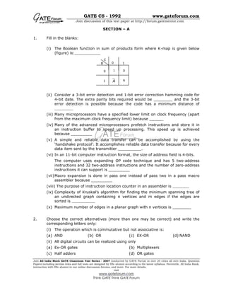 GATE CS - 1992 www.gateforum.com
Join discussion of this test paper at http://forum.gatementor.com
Join All India Mock GATE Classroom Test Series - 2007 conducted by GATE Forum in over 25 cities all over India. Question
Papers including section tests and full tests are designed by IISc alumni according to the latest syllabus. Percentile, All India Rank,
interaction with IISc alumni in our online discussion forums, and more. For more details,
visit
www.gateforum.com
Think GATE Think GATE Forum
SECTION – A
1. Fill in the blanks:
(i) The Boolean function in sum of products form where K-map is given below
(figure) is:___________
(ii) Consider a 3-bit error detection and 1-bit error correction hamming code for
4-bit date. The extra parity bits required would be ________ and the 3-bit
error detection is possible because the code has a minimum distance of
________
(iii) Many microprocessors have a specified lower limit on clock frequency (apart
from the maximum clock frequency limit) because ______
(iv) Many of the advanced microprocessors prefetch instructions and store it in
an instruction buffer to speed up processing. This speed up is achieved
because _________
(v) A simple and reliable data transfer can be accomplished by using the
‘handshake protocol’. It accomplishes reliable data transfer because for every
data item sent by the transmitter __________.
(vi) In an 11-bit computer instruction format, the size of address field is 4-bits.
The computer uses expanding OP code technique and has 5 two-address
instructions and 32 two-address instructions and the number of zero-address
instructions it can support is _________
(vii)Macro expansion is done in pass one instead of pass two in a pass macro
assembler because _________
(viii) The purpose of instruction location counter in an assembler is _______
(ix) Complexity of Kruskal’s algorithm for finding the minimum spanning tree of
an undirected graph containing n vertices and m edges if the edges are
sorted is __________
(x) Maximum number of edges in a planar graph with n vertices is ________
2. Choose the correct alternatives (more than one may be correct) and write the
corresponding letters only:
(i) The operation which is commutative but not associative is:
(a) AND (b) OR (c) EX-OR (d) NAND
(ii) All digital circuits can be realized using only
(a) Ex-OR gates (b) Multiplexers
(c) Half adders (d) OR gates
0
A
0 1
0
1
B
C
1
A
 