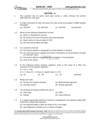 GATE CS - 1995 www.gateforum.com
Join discussion of this test paper at http://forum.gatementor.com
Join All India Mock GATE Classroom Test Series - 2007 conducted by GATE Forum in over 25 cities all over India. Question
Papers including section tests and full tests are designed by IISc alumni according to the latest syllabus. Percentile, All India Rank,
interaction with IISc alumni in our online discussion forums, and more. For more details,
visit
www.gateforum.com
Think GATE Think GATE Forum
SECTION - A
1. This question has 25 parts. Each part carries 1 mark. Choose the correct
alternative for each part.
1.1 A single instruction to clear the lower four bits of the accumulator in 8085 assebly
language?
(a) XRI OFH (b) ANI FOH (c) XRI FOH (d) ANI OFH
1.2 Which of the following statements is true?
(a) ROM is a Read/Write memory
(b) PC points to the last instruction that was executed
(c) Stack works on the principle of LIFO
(d) All instructions affect the flags
1.3 In a vectored interrupt
(a) the branch address is assigned to a fixed location in memory
(b) the interrupt source supplies the branch information to the processor through
an interrupt vector
(c) the branch address is obtained from a register in the processor
(d) none of the above
1.4 In the following Pascal program segment, what is the value of X after the
execution of the program segment?
X:=-10; Y:=20;
If X > Y then if X < 0 then X:=abs(X) else X:=2*X;
(a) 10 (b) -20 (c) -10 (d) None
1.5 Merge sort uses
(a) Divide and conquer strategy (b) Backtracking approach
(c) Heuristic search (d) Greedy approach
1.6 The principle of locality justifies the use of
(a) interrupts (b) DMA
(c) Polling (d) Cache Memory
1.7 In a paged segmented scheme of memory management, the segment table itself
must have a page table because
(a) the segment table is often too large to fit in one page
(b) each segment is spread over a number of pages
 