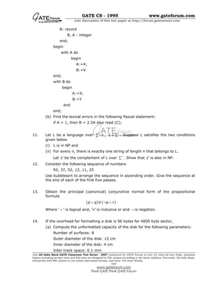 GATE CS - 1995 www.gateforum.com
Join discussion of this test paper at http://forum.gatementor.com
Join All India Mock GATE Classroom Test Series - 2007 conducted by GATE Forum in over 25 cities all over India. Question
Papers including section tests and full tests are designed by IISc alumni according to the latest syllabus. Percentile, All India Rank,
interaction with IISc alumni in our online discussion forums, and more. For more details,
visit
www.gateforum.com
Think GATE Think GATE Forum
B: record
B, A : integer
end;
begin
with A do
begin
A:=4;
B:=V
end;
with B do
begin
A:=X;
B:=Y
end
end;
(b) Find the lexical errors in the following Pascal statement:
if A > 1, then B = 2.5A else read (C);
11. Let L be a language over ∑ i.e., *
L ≤ ∑ . Suppose L satisfies the two conditions
given below
(i) L is in NP and
(ii) For every n, there is exactly one string of length n that belongs to L.
Let c
L be the complement of L over *
∑ . Show that c
L is also in NP.
12. Consider the following sequence of numbers
92, 37, 52, 12, 11, 25
Use bubblesort to arrange the sequence in ascending order. Give the sequence at
the end of each of the first five passes.
13. Obtain the principal (canonical) conjunctive normal form of the propositional
formula
( ) ( )p q V q r∧ ¬ ∧
Where ‘ ∧ ’ is logical and, ‘v’ is inclusive or and ¬ is negation.
14. If the overhead for formatting a disk is 96 bytes for 4000 byte sector,
(a) Compute the unformatted capacity of the disk for the following parameters:
Number of surfaces: 8
Outer diameter of the disk: 12 cm
Inner diameter of the disk: 4 cm
Inter track space: 0.1 mm
 