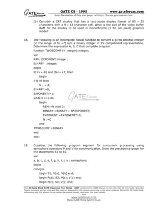 GATE CS - 1995 www.gateforum.com
Join discussion of this test paper at http://forum.gatementor.com
Join All India Mock GATE Classroom Test Series - 2007 conducted by GATE Forum in over 25 cities all over India. Question
Papers including section tests and full tests are designed by IISc alumni according to the latest syllabus. Percentile, All India Rank,
interaction with IISc alumni in our online discussion forums, and more. For more details,
visit
www.gateforum.com
Think GATE Think GATE Forum
(b) Consider a CRT display that has a text mode display format of 80 × 25
characters with a 9 × 12 character cell. What is the size of the video buffer
RAM for the display to be used in monochrome (1 bit per pixel) graphics
mode?
18. The following is an incomplete Pascal function to convert a given decimal integer
(in the range -8 to +7) into a binary integer in 2’s complement representation.
Determine the expression A, B, C that complete program.
function TWOSCOMP (N:integer):integer;
var
RAM, EXPONENT:integer;
BINARY :integer;
begin
if(N>=-8) and (N<=+7) then
begin
if N<0 then
N : = A;
BINARY:=0;
EXPONENT:=1;
while N<>0 do
begin
REM:=N mod 2;
BINARY:=BINARY + B*EXPONENT;
EXPONENT:=EXPONENT*10;
N :=C
end
TWOSCOMP:=BINARY
end
end;
19. Consider the following program segment for concurrent processing using
semaphore operators P and V for synchronization. Draw the precedence graph for
the statements S1 to S9.
var
a, b, c, d, e, f, g, h, i, j, k : semaphore;
begin
cobegin
begin S1; V(a); V(b) end;
begin P(a); S2; V(c); V(d) end;
begin P(c); S4; V(c) end;
 