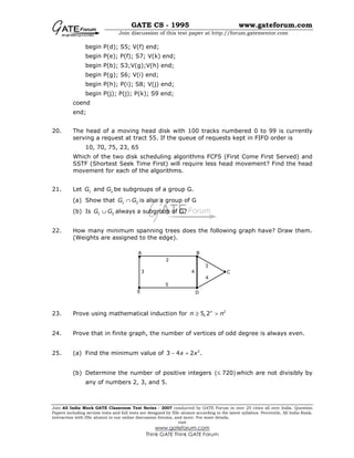 GATE CS - 1995 www.gateforum.com
Join discussion of this test paper at http://forum.gatementor.com
Join All India Mock GATE Classroom Test Series - 2007 conducted by GATE Forum in over 25 cities all over India. Question
Papers including section tests and full tests are designed by IISc alumni according to the latest syllabus. Percentile, All India Rank,
interaction with IISc alumni in our online discussion forums, and more. For more details,
visit
www.gateforum.com
Think GATE Think GATE Forum
begin P(d); S5; V(f) end;
begin P(e); P(f); S7; V(k) end;
begin P(b); S3;V(g);V(h) end;
begin P(g); S6; V(i) end;
begin P(h); P(i); S8; V(j) end;
begin P(j); P(j); P(k); S9 end;
coend
end;
20. The head of a moving head disk with 100 tracks numbered 0 to 99 is currently
serving a request at tract 55. If the queue of requests kept in FIFO order is
10, 70, 75, 23, 65
Which of the two disk scheduling algorithms FCFS (First Come First Served) and
SSTF (Shortest Seek Time First) will require less head movement? Find the head
movement for each of the algorithms.
21. Let 1 2andG G be subgroups of a group G.
(a) Show that 1 2G G∩ is also a group of G
(b) Is 1 2G G∪ always a subgroup of G?
22. How many minimum spanning trees does the following graph have? Draw them.
(Weights are assigned to the edge).
23. Prove using mathematical induction for 2
5,2n
n n≥ >
24. Prove that in finite graph, the number of vertices of odd degree is always even.
25. (a) Find the minimum value of 2
3 4 2 .x x− +
(b) Determine the number of positive integers ( )720≤ which are not divisibly by
any of numbers 2, 3, and 5.
A B
C
DE
2
3
5
4
3
4
 