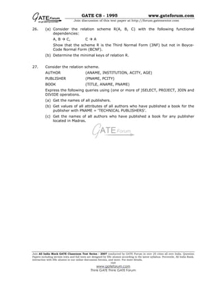 GATE CS - 1995 www.gateforum.com
Join discussion of this test paper at http://forum.gatementor.com
Join All India Mock GATE Classroom Test Series - 2007 conducted by GATE Forum in over 25 cities all over India. Question
Papers including section tests and full tests are designed by IISc alumni according to the latest syllabus. Percentile, All India Rank,
interaction with IISc alumni in our online discussion forums, and more. For more details,
visit
www.gateforum.com
Think GATE Think GATE Forum
26. (a) Consider the relation scheme R(A, B, C) with the following functional
dependencies:
A, B C, C A
Show that the scheme R is the Third Normal Form (3NF) but not in Boyce-
Code Normal Form (BCNF).
(b) Determine the minimal keys of relation R.
27. Consider the relation scheme.
AUTHOR (ANAME, INSTITUTION, ACITY, AGE)
PUBLISHER (PNAME, PCITY)
BOOK (TITLE, ANAME, PNAME)
Express the following queries using (one or more of )SELECT, PROJECT, JOIN and
DIVIDE operations.
(a) Get the names of all publishers.
(b) Get values of all attributes of all authors who have published a book for the
publisher with PNAME = ‘TECHNICAL PUBLISHERS’.
(c) Get the names of all authors who have published a book for any publisher
located in Madras.
 