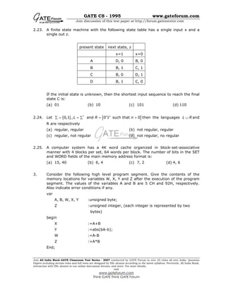 GATE CS - 1995 www.gateforum.com
Join discussion of this test paper at http://forum.gatementor.com
Join All India Mock GATE Classroom Test Series - 2007 conducted by GATE Forum in over 25 cities all over India. Question
Papers including section tests and full tests are designed by IISc alumni according to the latest syllabus. Percentile, All India Rank,
interaction with IISc alumni in our online discussion forums, and more. For more details,
visit
www.gateforum.com
Think GATE Think GATE Forum
2.23. A finite state machine with the following state table has a single input x and a
single out z.
present state next state, z
x=1 x=0
A D, 0 B, 0
B B, 1 C, 1
C B, 0 D, 1
D B, 1 C, 0
If the initial state is unknown, then the shortest input sequence to reach the final
state C is:
(a) 01 (b) 10 (c) 101 (d) 110
2.24. Let { } { }*
0,1 , and 0 1 such that 0n n
L R n∑ = = ∑ = > then the languages L R∪ and
R are respectively
(a) regular, regular (b) not regular, regular
(c) regular, not regular (d) not regular, no regular
2.25. A computer system has a 4K word cache organized in block-set-associative
manner with 4 blocks per set, 64 words per block. The number of bits in the SET
and WORD fields of the main memory address format is:
(a) 15, 40 (b) 6, 4 (c) 7, 2 (d) 4, 6
3. Consider the following high level program segment. Give the contents of the
memory locations for variables W, X, Y and Z after the execution of the program
segment. The values of the variables A and B are 5 CH and 92H, respectively.
Also indicate error conditions if any.
var
A, B, W, X, Y :unsigned byte;
Z :unsigned integer, (each integer is represented by two
bytes)
begin
X :=A+B
Y :=abs(bA-b);
W :=A-B
Z :=A*B
End;
 