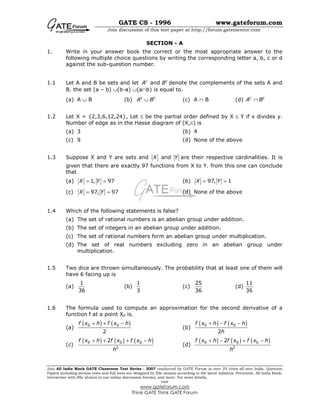 GATE CS - 1996 www.gateforum.com
Join discussion of this test paper at http://forum.gatementor.com
Join All India Mock GATE Classroom Test Series - 2007 conducted by GATE Forum in over 25 cities all over India. Question
Papers including section tests and full tests are designed by IISc alumni according to the latest syllabus. Percentile, All India Rank,
interaction with IISc alumni in our online discussion forums, and more. For more details,
visit
www.gateforum.com
Think GATE Think GATE Forum
SECTION - A
1. Write in your answer book the correct or the most appropriate answer to the
following multiple choice questions by writing the corresponding letter a, b, c or d
against the sub-question number.
1.1 Let A and B be sets and let andc c
A B denote the complements of the sets A and
B. the set (a – b) ∪(b-a) ∪(a∩b) is equal to.
(a) A ∪ B (b) c c
A B∪ (c) A ∩ B (d) c c
A B∩
1.2 Let X = {2,3,6,12,24}, Let ≤ be the partial order defined by X ≤ Y if x divides y.
Number of edge as in the Hasse diagram of (X,≤) is
(a) 3 (b) 4
(c) 9 (d) None of the above
1.3 Suppose X and Y are sets and andX Y are their respective cardinalities. It is
given that there are exactly 97 functions from X to Y. from this one can conclude
that
(a) 1, 97X Y= = (b) 97, 1X Y= =
(c) 97, 97X Y= = (d) None of the above
1.4 Which of the following statements is false?
(a) The set of rational numbers is an abelian group under addition.
(b) The set of integers in an abelian group under addition.
(c) The set of rational numbers form an abelian group under multiplication.
(d) The set of real numbers excluding zero in an abelian group under
multiplication.
1.5 Two dice are thrown simultaneously. The probability that at least one of them will
have 6 facing up is
(a)
1
36
(b)
1
3
(c)
25
36
(d)
11
36
1.6 The formula used to compute an approximation for the second derivative of a
function f at a point X0 is.
(a)
( ) ( )0 0
2
f x h f x h+ + −
(b)
( ) ( )0 0
2
f x h f x h
h
+ − −
(c)
( ) ( ) ( )0 0 0
2
2f x h f x f x h
h
+ + + −
(d)
( ) ( ) ( )0 0 0
2
2f x h f x f x h
h
+ − + −
 