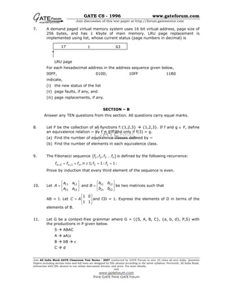 GATE CS - 1996 www.gateforum.com
Join discussion of this test paper at http://forum.gatementor.com
Join All India Mock GATE Classroom Test Series - 2007 conducted by GATE Forum in over 25 cities all over India. Question
Papers including section tests and full tests are designed by IISc alumni according to the latest syllabus. Percentile, All India Rank,
interaction with IISc alumni in our online discussion forums, and more. For more details,
visit
www.gateforum.com
Think GATE Think GATE Forum
7. A demand paged virtual memory system uses 16 bit virtual address, page size of
256 bytes, and has 1 Kbyte of main memory. LRU page replacement is
implemented using list, whose current status (page numbers in decimal) is
LRU page
For each hexadecimal address in the address sequence given below,
00FF, 010D, 10FF 11B0
indicate,
(i) the new status of the list
(ii) page faults, if any, and
(iii) page replacements, if any.
SECTION – B
Answer any TEN questions from this section. All questions carry equal marks.
8. Let F be the collection of all functions f:{1,2,3} {1,2,3}. If f and g ∈ F, define
an equivalence relation ~ by f ~ g if and only if f(3) = g.
(a) Find the number of equivalence classes defined by ~
(b) Find the number of elements in each equivalence class.
9. The Fibonacci sequence { }1 2 3, , nf f f fK is defined by the following recurrence:
2 1 2 1, 1; 1: 1:n n nf f f n f f+ += + ≥ = =
Prove by induction that every third element of the sequence is even.
10. Let 11 12 11 12
21 22 21 22
and
a a b b
A B
a a b b
   
= =   
   
be two matrices such that
AB = I. Let
1 0
1 1
C A
 
=  
 
and CD = 1. Express the elements of D in terms of the
elements of B.
11. Let G be a context-free grammar where G = ({S, A, B, C}, {a, b, d}, P,S) with
the productions in P given below.
S ABAC
A aA|ε
B bB ε
C d
17 1 63
 