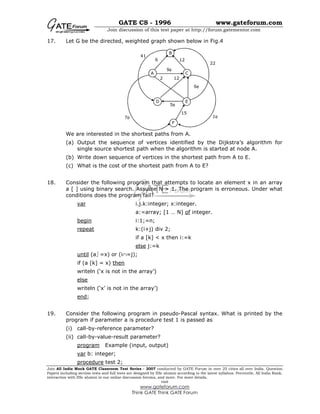 GATE CS - 1996 www.gateforum.com
Join discussion of this test paper at http://forum.gatementor.com
Join All India Mock GATE Classroom Test Series - 2007 conducted by GATE Forum in over 25 cities all over India. Question
Papers including section tests and full tests are designed by IISc alumni according to the latest syllabus. Percentile, All India Rank,
interaction with IISc alumni in our online discussion forums, and more. For more details,
visit
www.gateforum.com
Think GATE Think GATE Forum
17. Let G be the directed, weighted graph shown below in Fig.4
We are interested in the shortest paths from A.
(a) Output the sequence of vertices identified by the Dijkstra’s algorithm for
single source shortest path when the algorithm is started at node A.
(b) Write down sequence of vertices in the shortest path from A to E.
(c) What is the cost of the shortest path from A to E?
18. Consider the following program that attempts to locate an element x in an array
a [ ] using binary search. Assume N > 1. The program is erroneous. Under what
conditions does the program fail?
var i.j.k:integer; x:integer.
a:=array; [1 … N] of integer.
begin i:1;=n;
repeat k:(i+j) div 2;
if a [k] < x then i:=k
else j:=k
until (a =x) or (i∩=j);
if (a [k] = x) then
writeln (‘x is not in the array’)
else
writeln (‘x’ is not in the array’)
end;
19. Consider the following program in pseudo-Pascal syntax. What is printed by the
program if parameter a is procedure test 1 is passed as
(i) call-by-reference parameter?
(ii) call-by-value-result parameter?
program Example (input, output)
var b: integer;
procedure test 2;
A
B
C
D E
F
41
22
126
2 12
15
7φ
5φ
1φ
6φ
9φ
 