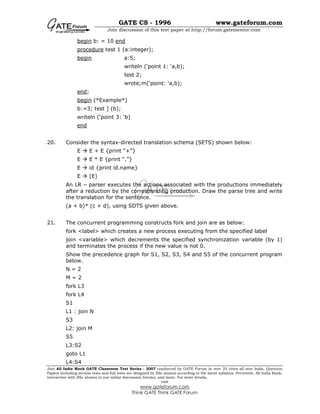 GATE CS - 1996 www.gateforum.com
Join discussion of this test paper at http://forum.gatementor.com
Join All India Mock GATE Classroom Test Series - 2007 conducted by GATE Forum in over 25 cities all over India. Question
Papers including section tests and full tests are designed by IISc alumni according to the latest syllabus. Percentile, All India Rank,
interaction with IISc alumni in our online discussion forums, and more. For more details,
visit
www.gateforum.com
Think GATE Think GATE Forum
begin b: = 10 end
procedure test 1 (a:integer);
begin a:5;
writeln (‘point 1: ‘a,b);
test 2;
wrote;m(‘point: ‘a,b);
end;
begin (*Example*)
b:=3; test ] (b);
writeln (‘point 3: ‘b)
end
20. Consider the syntax-directed translation schema (SETS) shown below:
E E + E {print “+”}
E E * E {print “.”}
E id {print id.name}
E (E)
An LR – parser executes the actions associated with the productions immediately
after a reduction by the corresponding production. Draw the parse tree and write
the translation for the sentence.
(a + b)* (c + d), using SDTS given above.
21. The concurrent programming constructs fork and join are as below:
fork <label> which creates a new process executing from the specified label
join <variable> which decrements the specified synchronization variable (by 1)
and terminates the process if the new value is not 0.
Show the precedence graph for S1, S2, S3, S4 and S5 of the concurrent program
below.
N = 2
M = 2
fork L3
fork L4
S1
L1 : join N
S3
L2: join M
S5
L3:S2
goto L1
L4:S4
 