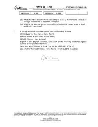 GATE CS - 1996 www.gateforum.com
Join discussion of this test paper at http://forum.gatementor.com
Join All India Mock GATE Classroom Test Series - 2007 conducted by GATE Forum in over 25 cities all over India. Question
Papers including section tests and full tests are designed by IISc alumni according to the latest syllabus. Percentile, All India Rank,
interaction with IISc alumni in our online discussion forums, and more. For more details,
visit
www.gateforum.com
Think GATE Think GATE Forum
64 M byte 0.95 64 M byte 0.995
(a) What should be the minimum sizes of level 1 and 2 memories to achieve an
average access time of less than 100 nsec?
(b) What is the average access time achieved using the chosen sizes of level 1
and level 2 memories?
27. A library relational database system uses the following schema
USERS (User #, User Name, Home Town)
BOOKS (Books # Book Title, Author Name)
ISSUED (Book #, User #, Date)
Explain in one English sentence, what each of the following relational algebra
queries is designed to determine
(a) σ User #=6 (11 User #, Book Title ((USERS ISSUED) BOOKS))
(b) σ Author Name (BOOKS (σ Home Town) = Delhi (USERS ISSUED)))
 