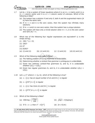 GATE CS - 1996 www.gateforum.com
Join discussion of this test paper at http://forum.gatementor.com
Join All India Mock GATE Classroom Test Series - 2007 conducted by GATE Forum in over 25 cities all over India. Question
Papers including section tests and full tests are designed by IISc alumni according to the latest syllabus. Percentile, All India Rank,
interaction with IISc alumni in our online discussion forums, and more. For more details,
visit
www.gateforum.com
Think GATE Think GATE Forum
1.7 Let Ax = b be a system of linear equations where A is an m × n matrix and b is a
m × 1 column vector and X is a n × 1 column vector of unknows. Which of the
following is false?
(a) The system has a solution if and only if, both A and the augmented matrix [A
b] have the same rank.
(b) If m < n and b is the zero vector, then the system has infinitely many
solutions.
(c) If m = n and b is non-zero vector, then the system has a unique solution.
(d) The system will have only a trivial solution when m = n, b is the zero vector
and rank (A) = n.
1.8 Which two of the following four regular expressions are equivalent? (ε is the
empty string).
(i) (00) * (ε + 0)
(ii) (00)*
(iii) 0*
(iv) 0(00)*
(a) (i) and (ii) (b) (ii) and (iii) (c) (i) and (iii) (d) (iii) and (iv)
1.9 Which of the following statements is false?
(a) The Halting problem of Turing machines is undecidable.
(b) Determining whether a context-free grammar is ambiguous is undecidbale.
(c) Given two arbitrary context-free grammars G1 and G2 it is undecidable
whether L(G1) = L(G2).
(d) Given two regular grammars G1 and G2 it is undecidable whether L(G1) =
L(G2).
1.10 Let L ⊆ Σ* where Σ = {a, b}. which of the following is true?
(a) { }has an equal number of a's and b's is regularL x x=
(b) { }1 is regularn n
L a b n= ≥
(c) { }has more a's and b's is regularL x x=
(d) { }, 1 is regularm n
L a b m n= ≥ ≥
1.11 Which of the following is false?
(a)
log
100 log
100
n n
n
 
=  
 
(b) ( )log 0 loglogn n=
(c) ( )If 0 then 0x y
x y n n< < = (d) ( )2 0n nk≠
 