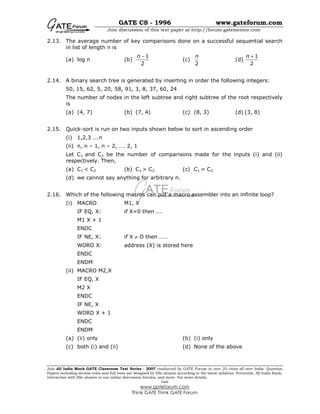 GATE CS - 1996 www.gateforum.com
Join discussion of this test paper at http://forum.gatementor.com
Join All India Mock GATE Classroom Test Series - 2007 conducted by GATE Forum in over 25 cities all over India. Question
Papers including section tests and full tests are designed by IISc alumni according to the latest syllabus. Percentile, All India Rank,
interaction with IISc alumni in our online discussion forums, and more. For more details,
visit
www.gateforum.com
Think GATE Think GATE Forum
2.13. The average number of key comparisons done on a successful sequential search
in list of length n is
(a) log n (b)
1
2
n −
(c)
2
n
(d)
1
2
n +
2.14. A binary search tree is generated by inserting in order the following integers:
50, 15, 62, 5, 20, 58, 91, 3, 8, 37, 60, 24
The number of nodes in the left subtree and right subtree of the root respectively
is
(a) (4, 7) (b) (7, 4) (c) (8, 3) (d) (3, 8)
2.15. Quick-sort is run on two inputs shown below to sort in ascending order
(i) 1,2,3 ….n
(ii) n, n – 1, n – 2, …. 2, 1
Let C1 and C2 be the number of comparisons made for the inputs (i) and (ii)
respectively. Then,
(a) C1 < C2 (b) C1 > C2 (c) C1 = C2
(d) we cannot say anything for arbitrary n.
2.16. Which of the following macros can put a macro assembler into an infinite loop?
(i) MACRO M1, X
IF EQ, X: if X=0 then ….
M1 X + 1
ENDC
IF NE, X: if X ≠ O then ……
WORD X: address (X) is stored here
ENDC
ENDM
(ii) MACRO M2,X
IF EQ, X
M2 X
ENDC
IF NE, X
WORD X + 1
ENDC
ENDM
(a) (ii) only (b) (i) only
(c) both (i) and (ii) (d) None of the above
 