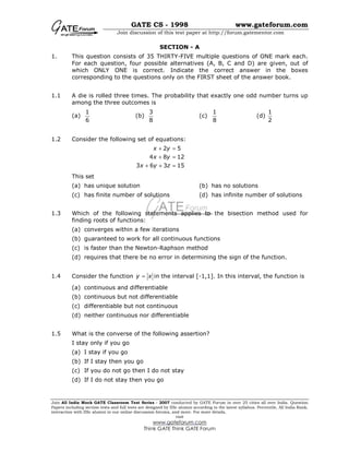 GATE CS - 1998 www.gateforum.com
Join discussion of this test paper at http://forum.gatementor.com
Join All India Mock GATE Classroom Test Series - 2007 conducted by GATE Forum in over 25 cities all over India. Question
Papers including section tests and full tests are designed by IISc alumni according to the latest syllabus. Percentile, All India Rank,
interaction with IISc alumni in our online discussion forums, and more. For more details,
visit
www.gateforum.com
Think GATE Think GATE Forum
SECTION - A
1. This question consists of 35 THIRTY-FIVE multiple questions of ONE mark each.
For each question, four possible alternatives (A, B, C and D) are given, out of
which ONLY ONE is correct. Indicate the correct answer in the boxes
corresponding to the questions only on the FIRST sheet of the answer book.
1.1 A die is rolled three times. The probability that exactly one odd number turns up
among the three outcomes is
(a)
1
6
(b)
3
8
(c)
1
8
(d)
1
2
1.2 Consider the following set of equations:
2 5
4 8 12
3 6 3 15
x y
x y
x y z
+ =
+ =
+ + =
This set
(a) has unique solution (b) has no solutions
(c) has finite number of solutions (d) has infinite number of solutions
1.3 Which of the following statements applies to the bisection method used for
finding roots of functions:
(a) converges within a few iterations
(b) guaranteed to work for all continuous functions
(c) is faster than the Newton-Raphson method
(d) requires that there be no error in determining the sign of the function.
1.4 Consider the function y x= in the interval [-1,1]. In this interval, the function is
(a) continuous and differentiable
(b) continuous but not differentiable
(c) differentiable but not continuous
(d) neither continuous nor differentiable
1.5 What is the converse of the following assertion?
I stay only if you go
(a) I stay if you go
(b) If I stay then you go
(c) If you do not go then I do not stay
(d) If I do not stay then you go
 