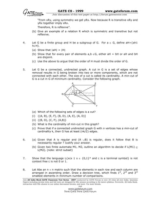 GATE CS - 1999 www.gateforum.com
Join discussion of this test paper at http://forum.gatementor.com
Join All India Mock GATE Classroom Test Series - 2007 conducted by GATE Forum in over 25 cities all over India. Question
Papers including section tests and full tests are designed by IISc alumni according to the latest syllabus. Percentile, All India Rank,
interaction with IISc alumni in our online discussion forums, and more. For more details,
visit
www.gateforum.com
Think GATE Think GATE Forum
“From xRy, using symmetry we get yRx. Now because R is transitive xRy and
yRx together imply xRx.
Therefore, R is reflexive”.
(b) Give an example of a relation R which is symmetric and transitive but not
reflexive.
4. Let G be a finite group and H be a subgroup of G. For a ∈ G, define aH={ah1
h∈H).
(a) Show that |aH| = |H|
(b) Show that for every pair of elements a,b ∈G, either aH = bH or aH and bH
are disjoint.
(c) Use the above to argue that the order of H must divide the order of G.
5. Let G be a connected, undirected graph. A cut in G is a set of edges whose
removal results in G being broken into two or more components, which are not
connected with each other. The size of a cut is called its cardinality. A min-cut of
G is a cut in G of minimum cardinality. Consider the following graph.
(a) Which of the following sets of edges is a cut?
(i) {(A, B), (E, F), (B, D), (A, E), (A, D)]
(ii) {(B, D), (C, F), (A,B)}
(b) What is the cardinality of min-cut in this graph?
(c) Prove that if a connected undirected graph G with n vertices has a min-cut of
cardinality k, then G has at least (nk/2) edges.
6. (a) Given that A is regular and (A ∪B) is regular, does it follow that B is
necessarily regular ? Justify your answer.
(b) Given two finite automata M1, M2, outline an algorithm to decide if L(M1) ⊆
L(M2). (note: strict subset)
7. Show that the language L{xcx 1 x ∈ {0,1}* and c is a terminal symbol} is not
context free c is not 0 or 1.
8. Let Abe an n × n matrix such that the elements in each row and each column are
arranged in ascending order. Draw a decision tree, which finds 1st
, 2nd
and 3rd
smallest elements in minimum number of comparisons.
B
A E
FC
D
 