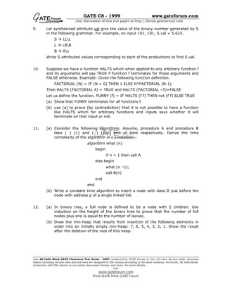GATE CS - 1999 www.gateforum.com
Join discussion of this test paper at http://forum.gatementor.com
Join All India Mock GATE Classroom Test Series - 2007 conducted by GATE Forum in over 25 cities all over India. Question
Papers including section tests and full tests are designed by IISc alumni according to the latest syllabus. Percentile, All India Rank,
interaction with IISc alumni in our online discussion forums, and more. For more details,
visit
www.gateforum.com
Think GATE Think GATE Forum
9. Let synthesized attribute val give the value of the binary number generated by S
in the following grammar. For example, on input 101, 101, S.val = 5.625.
S LLL
L LBB
B 01
Write S-attributed values corresponding to each of the productions to find S.val.
10. Suppose we have a function HALTS which when applied to any arbitrary function f
and its arguments will say TRUE if function f terminates for those arguments and
FALSE otherwise. Example: Given the following function definition.
FACTORIAL (N) = IF (N = 0) THEN 1 ELSE N*FACTORIAL (N-1)
Then HALTS (FACTORIAL 4) = TRUE and HALTS (FACTORIAL –5)=FALSE
Let us define the function. FUNNY (f) = IF HALTS (f f) THEN not (f f) ELSE TRUE
(a) Show that FUNNY terminates for all functions f.
(b) use (a) to prove (by contradiction) that it is not possible to have a function
like HALTS which for arbitrary functions and inputs says whether it will
terminate on that input or not.
11. (a) Consider the following algorithms. Assume, procedure A and procedure B
take ( ) (1) and ( ) (1/n) unit of time respectively. Derive the time
complexity of the algorithm in ( )-notation.
algorithm what (n)
begin
if n = 1 then call A
else begin
what (n –1);
call B(n)
end
end.
(b) Write a constant time algorithm to insert a node with data D just before the
node with address p of a singly linked list.
12. (a) In binary tree, a full node is defined to be a node with 2 children. Use
induction on the height of the binary tree to prove that the number of full
nodes plus one is equal to the number of leaves.
(b) Draw the min-heap that results from insertion of the following elements in
order into an initially empty min-heap: 7, 6, 5, 4, 3, 2, 1. Show the result
after the deletion of the root of this heap.
 