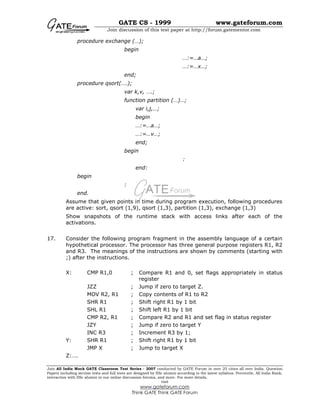 GATE CS - 1999 www.gateforum.com
Join discussion of this test paper at http://forum.gatementor.com
Join All India Mock GATE Classroom Test Series - 2007 conducted by GATE Forum in over 25 cities all over India. Question
Papers including section tests and full tests are designed by IISc alumni according to the latest syllabus. Percentile, All India Rank,
interaction with IISc alumni in our online discussion forums, and more. For more details,
visit
www.gateforum.com
Think GATE Think GATE Forum
procedure exchange (…);
begin
…:=…a…;
…:=…x…;
end;
procedure qsort(….);
var k,v, ….;
function partition (…)…;
var i,j,…;
begin
…:=…a…;
…:=…v…;
end;
begin
:
end:
begin
:
end.
Assume that given points in time during program execution, following procedures
are active: sort, qsort (1,9), qsort (1,3), partition (1,3), exchange (1,3)
Show snapshots of the runtime stack with access links after each of the
activations.
17. Consider the following program fragment in the assembly language of a certain
hypothetical processor. The processor has three general purpose registers R1, R2
and R3. The meanings of the instructions are shown by comments (starting with
;) after the instructions.
X: CMP R1,0 ; Compare R1 and 0, set flags appropriately in status
register
JZZ ; Jump if zero to target Z.
MOV R2, R1 ; Copy contents of R1 to R2
SHR R1 ; Shift right R1 by 1 bit
SHL R1 ; Shift left R1 by 1 bit
CMP R2, R1 ; Compare R2 and R1 and set flag in status register
JZY ; Jump if zero to target Y
INC R3 ; Increment R3 by 1;
Y: SHR R1 ; Shift right R1 by 1 bit
JMP X ; Jump to target X
Z:….
 