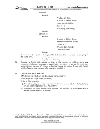 GATE CS - 1999 www.gateforum.com
Join discussion of this test paper at http://forum.gatementor.com
Join All India Mock GATE Classroom Test Series - 2007 conducted by GATE Forum in over 25 cities all over India. Question
Papers including section tests and full tests are designed by IISc alumni according to the latest syllabus. Percentile, All India Rank,
interaction with IISc alumni in our online discussion forums, and more. For more details,
visit
www.gateforum.com
Think GATE Think GATE Forum
Producer
Repeat
Produce an item;
if count = 1 then sleep;
place item in buffer.
Count =1:
Wakeup (Consumer);
Forever
Consumer:
Repeat
if count = 0 then sleep;
Remove item from buffer;
Count = 0
Wakeup (producer);
Consumer item;
Forever:
Show that in this solution it is possible that both the processes are sleeping at
the same time.
21. Consider a B-tree with degree m. that is, the number of children, c, of any
internal node (except the root) is such that m ≤ c ≤ 2m –1. derive the maximum
and minimum number of records in the leaf nodes for such a B-tree with height
h.h≥1. (Assume that the root of a tree is at height 0).
22. Consider the set of relations
EMP (Employee-no. Dept-no, Employee-name, Salary)
DEPT (Dept-no. Dept-name, Location)
Write an SQL query to:
(a) Find all employee names who work in departments located at ‘Calcutta’ and
whose salary is greater than Rs.50,000.
(b) Calculate, for each department number, the number of employees with a
salary greater than Rs.1,00,000.
 