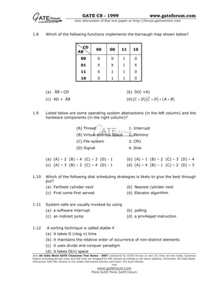 GATE CS - 1999 www.gateforum.com
Join discussion of this test paper at http://forum.gatementor.com
Join All India Mock GATE Classroom Test Series - 2007 conducted by GATE Forum in over 25 cities all over India. Question
Papers including section tests and full tests are designed by IISc alumni according to the latest syllabus. Percentile, All India Rank,
interaction with IISc alumni in our online discussion forums, and more. For more details,
visit
www.gateforum.com
Think GATE Think GATE Forum
1.8 Which of the following functions implements the Karnaugh map shown below?
CD
AB
00 00 11 10
00 0 0 1 0
01 X X 1 X
11 0 1 1 0
10 0 1 1 0
(a) AB CD+ (b) D(C +A)
(c) AD + AB (d) ( )( ) ( )C D C D A B+ + + +
1.9 Listed below are some operating system abstractions (in the left column) and the
hardware components (in the right column)?
(a) (A) – 2 (B) – 4 (C) – 3 (D) - 1 (b) (A) – 1 (B) – 2 (C) – 3 (D) – 4
(c) (A) – 3 (B) – 2 (C) – 4 (D) - 1 (d) (A) – 4 (B) – 1 (C) – 2 (D) – 3
1.10 Which of the following disk scheduling strategies is likely to give the best through
put?
(a) Farthest cylinder next (b) Nearest cylinder next
(c) First come first served (d) Elevator algorithm
1.11 System calls are usually invoked by using
(a) a software interrupt (b) polling
(c) an indirect jump (d) a privileged instruction
1.12 A sorting technique is called stable if
(a) it takes O (nlog n) time
(b) it maintains the relative order of occurrence of non-distinct elements
(c) it uses divide and conquer paradigm
(d) it takes O(n) space
(A) Thread 1. Interrupt
(B) Virtual address space 2. Memory
(C) File system 3. CPU
(D) Signal 4. Disk
 